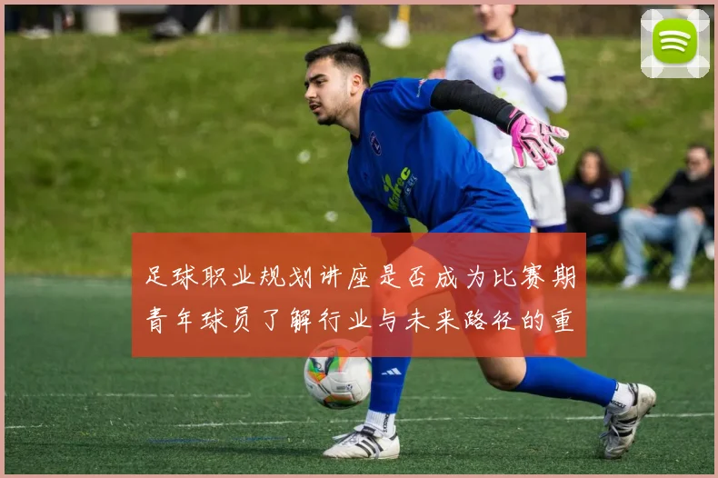 足球职业规划讲座是否成为比赛期青年球员了解行业与未来路径的重要资源
