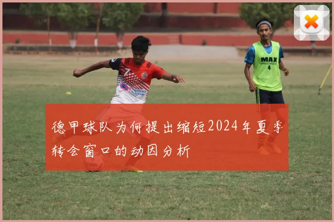 德甲球队为何提出缩短2024年夏季转会窗口的动因分析