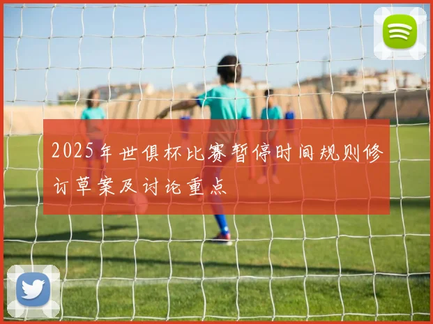 2025年世俱杯比赛暂停时间规则修订草案及讨论重点
